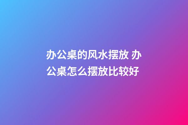 办公桌的风水摆放 办公桌怎么摆放比较好